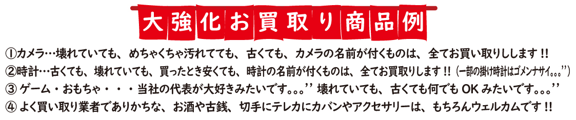 大強化お買取り商品例
① カメラ・・・壊れていても、めちゃくちゃ汚れてても、古くても、カメラの名前が付くものは、全てお買い取りしします!!
②時計・・・古くても、壊れていても、買ったとき安くても、時計の名前が付くものは、全てお買取りします!!! (一部の掛け時計はゴメンナサイ・・・💦💦)
③ ゲーム・おもちゃ・・・当社の代表が大好きみたいです💦💦 壊れていても、古くても何んでもOKみたいです💦💦
④ よく買い取り業者でありかちな、お酒や古銭、切手にテレカにカバンやアクセサリーは、もちろんウェルカムです!!